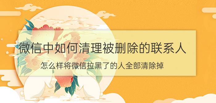 微信中如何清理被删除的联系人 怎么样将微信拉黑了的人全部清除掉？